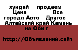 хундай 78 продаем › Цена ­ 650 000 - Все города Авто » Другое   . Алтайский край,Камень-на-Оби г.